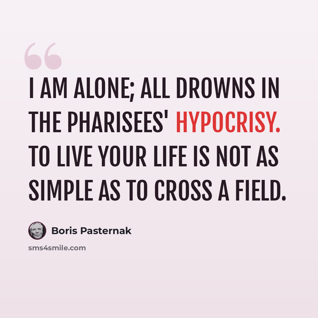 “I am alone; all drowns in the Pharisees' hypocrisy. To live your life is not as simple as to cross a field.” quote by Boris Pasternak