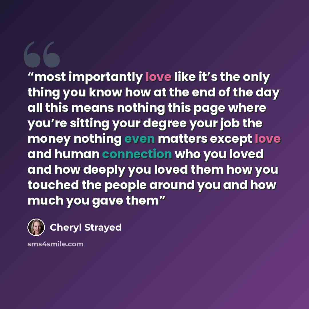 “most importantly love like it’s the only thing you know how at the end of the day all this means nothing this page where you’re sitting your degree your job the money nothing even matters except love and human connection who you loved and how deeply you loved them how you touched the people around…” quote by Cheryl Strayed