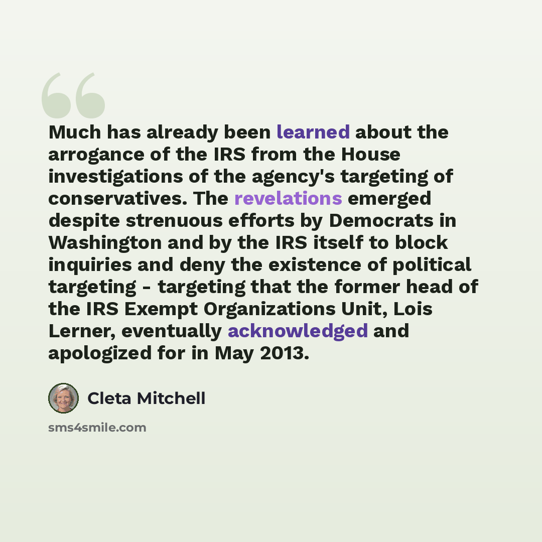 “Much has already been learned about the arrogance of the IRS from the House investigations of the agency's targeting of conservatives. The revelations emerged despite strenuous efforts by Democrats in Washington and by the IRS itself to block inquiries and deny the existence of political targeting…” quote by Cleta Mitchell