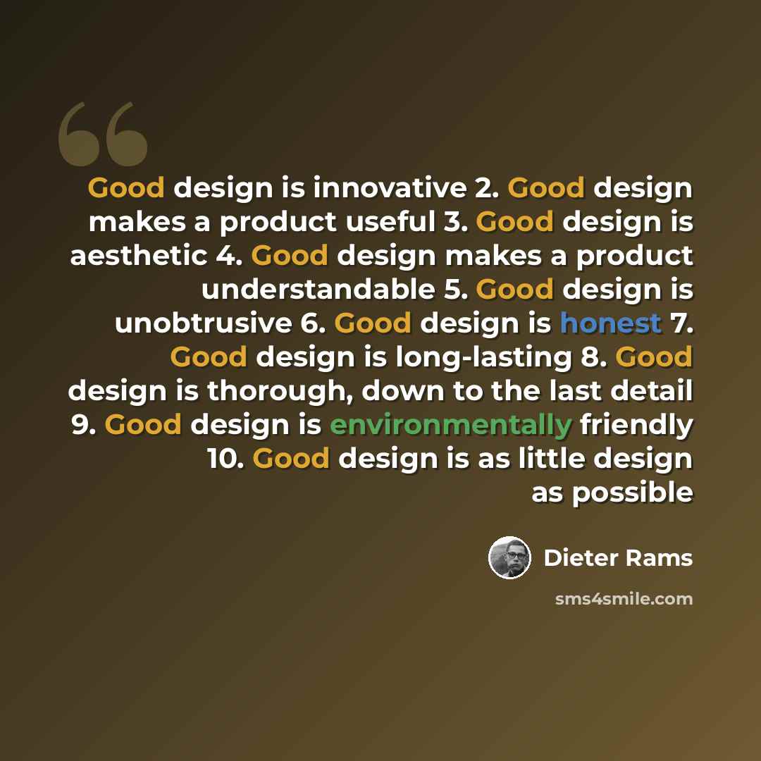 “Good design is innovative 2. Good design makes a product useful 3. Good design is aesthetic 4. Good design makes a product understandable 5. Good design is unobtrusive 6. Good design is honest 7. Good design is long-lasting 8. Good design is thorough, down to the last detail 9. Good design is…” quote by Dieter Rams