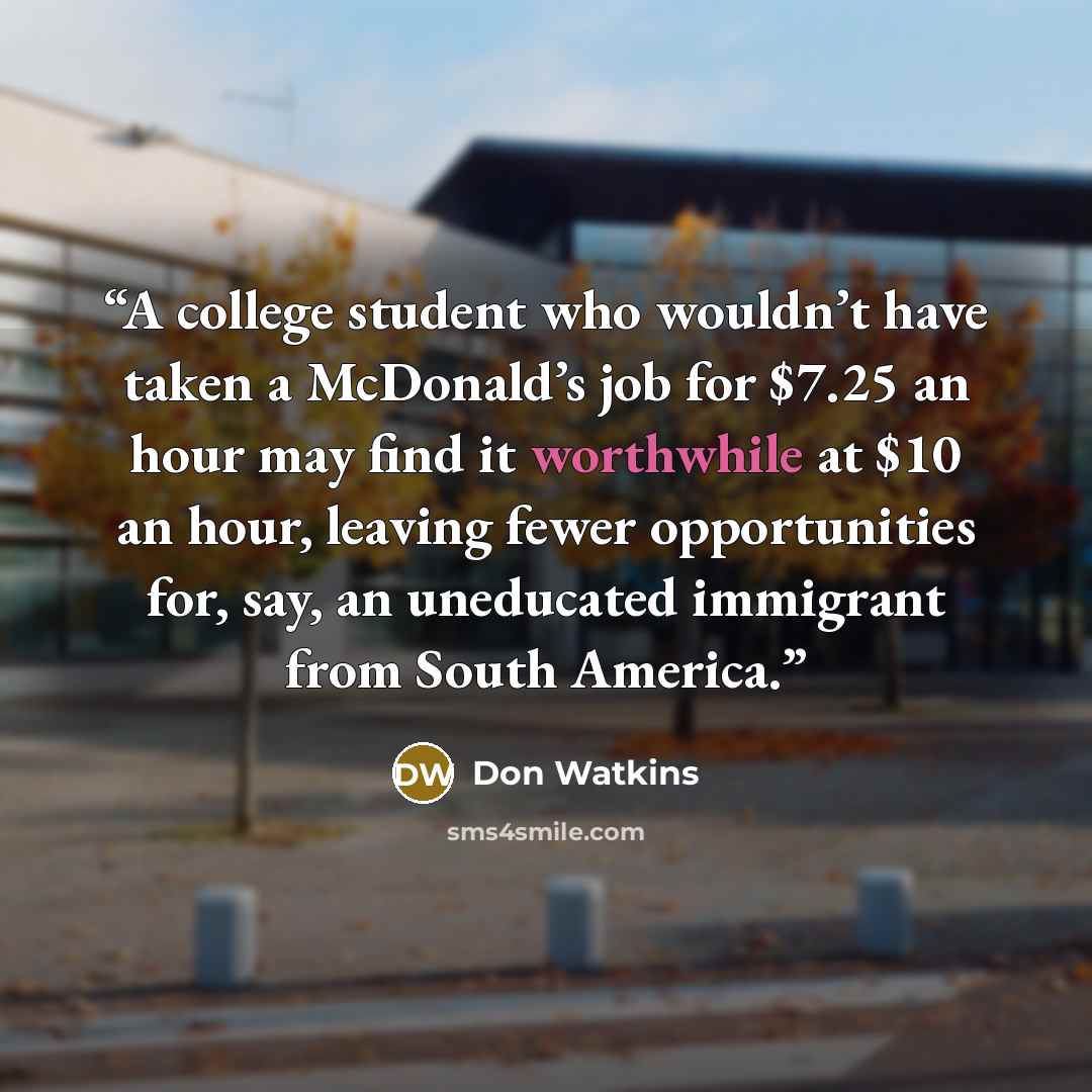 “A college student who wouldn’t have taken a McDonald’s job for $7.25 an hour may find it worthwhile at $10 an hour, leaving fewer opportunities for, say, an uneducated immigrant from South America.” quote by Don Watkins