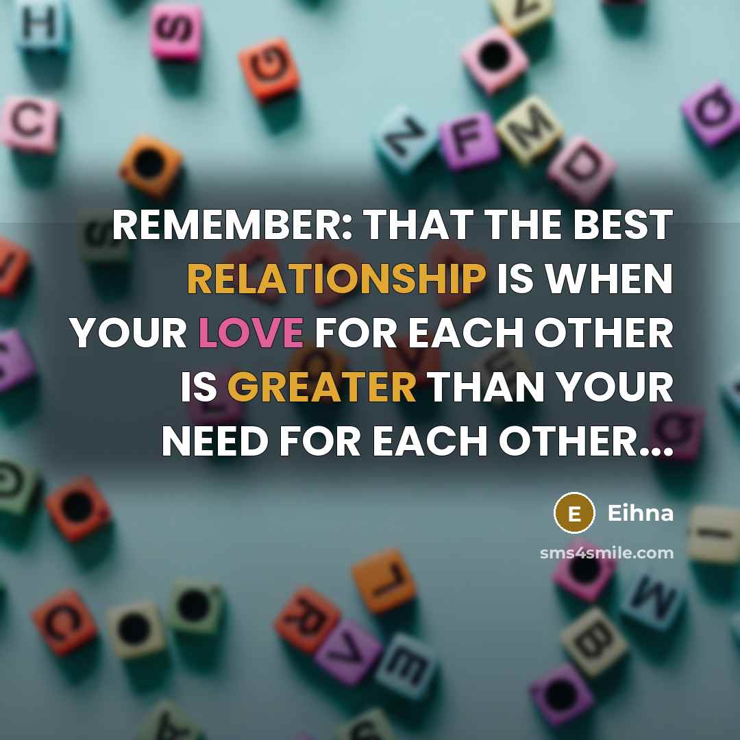“REMEMBER: THAT THE BEST RELATIONSHIP IS WHEN YOUR LOVE FOR EACH OTHER IS GREATER THAN YOUR NEED FOR EACH OTHER...” quote by Eihna