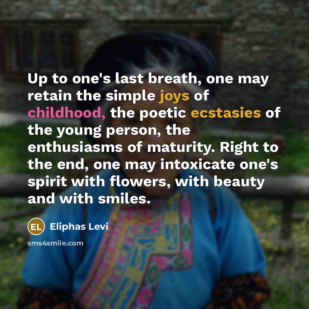 “Up to one's last breath, one may retain the simple joys of childhood, the poetic ecstasies of the young person, the enthusiasms of maturity. Right to the end, one may intoxicate one's spirit with flowers, with beauty and with smiles.” quote by Eliphas Levi