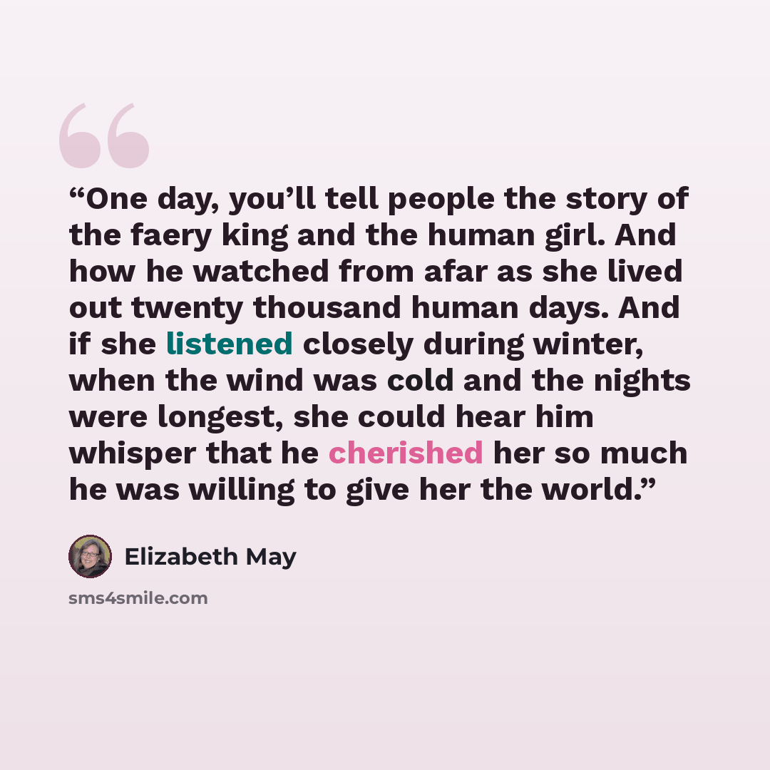 “One day, you’ll tell people the story of the faery king and the human girl. And how he watched from afar as she lived out twenty thousand human days. And if she listened closely during winter, when the wind was cold and the nights were longest, she could hear him whisper that he cherished her so…” quote by Elizabeth May
