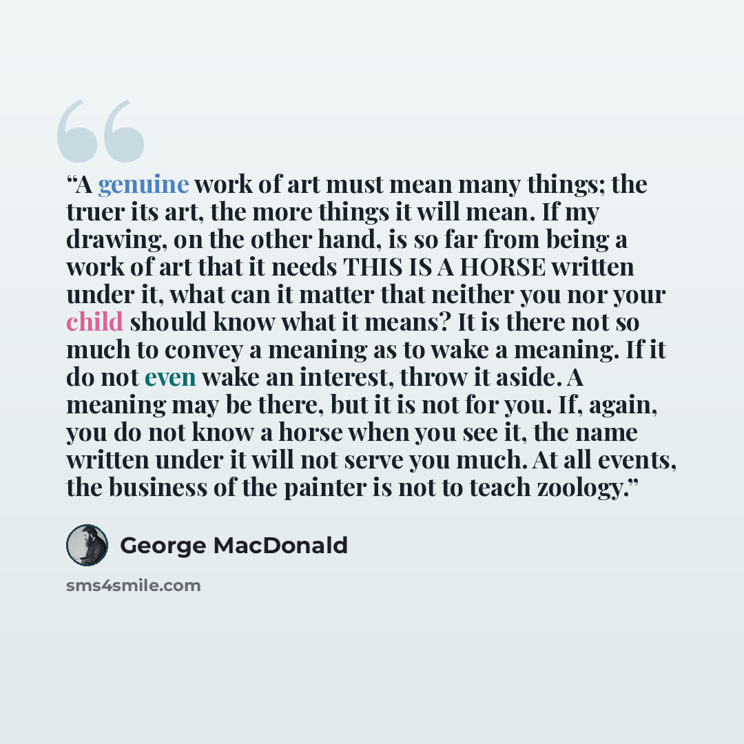 “A genuine work of art must mean many things; the truer its art, the more things it will mean. If my drawing, on the other hand, is so far from being a work of art that it needs THIS IS A HORSE written under it, what can it matter that neither you nor your child should know what it means? It is…” quote by George MacDonald