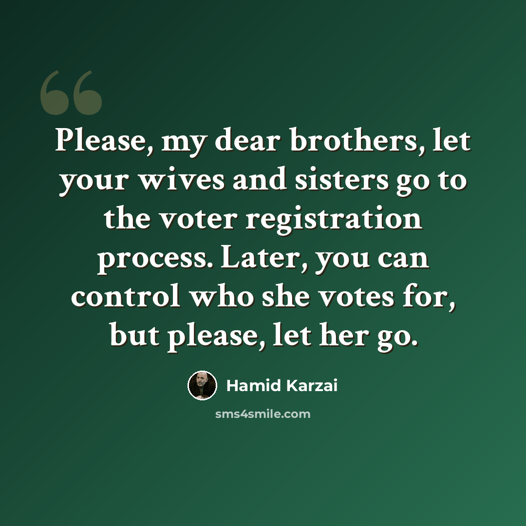 “Please, my dear brothers, let your wives and sisters go to the voter registration process. Later, you can control who she votes for, but please, let her go.” quote by Hamid Karzai