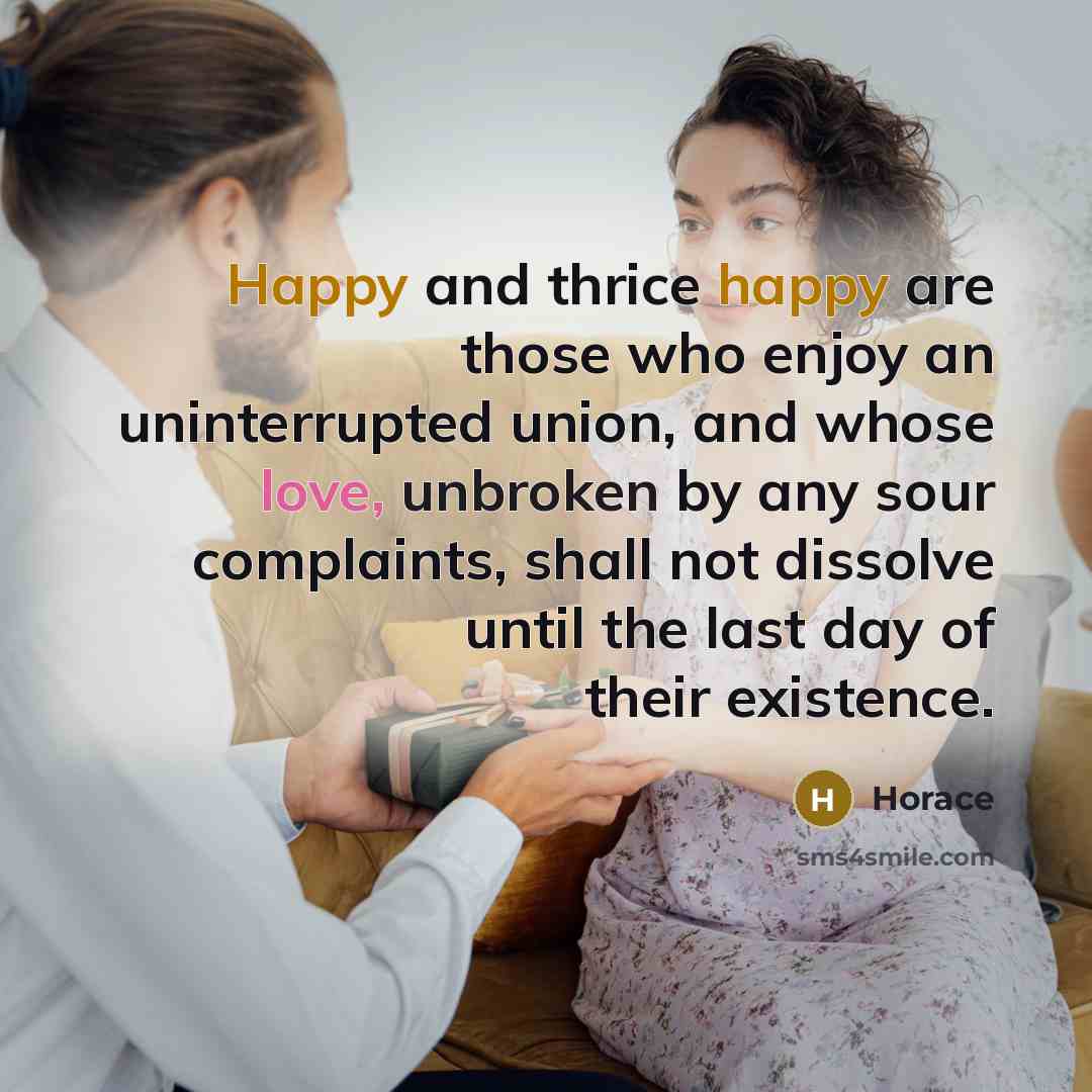 “Happy and thrice happy are those who enjoy an uninterrupted union, and whose love, unbroken by any sour complaints, shall not dissolve until the last day of their existence.” quote by Horace