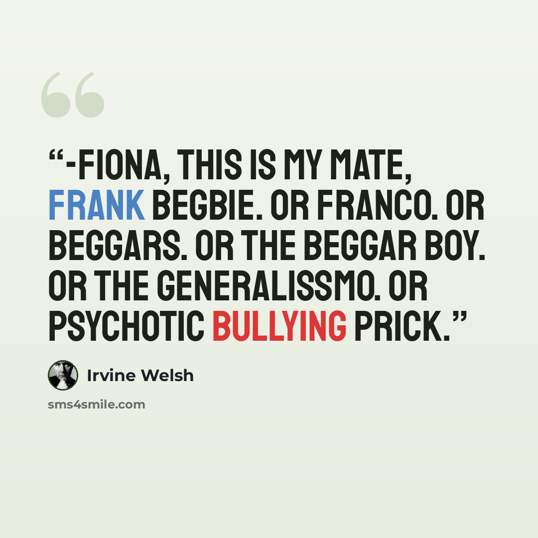 “-Fiona, this is my mate, Frank Begbie. Or Franco. Or Beggars. Or the Beggar Boy. Or the Generalissmo. Or Psychotic Bullying Prick.” quote by Irvine Welsh