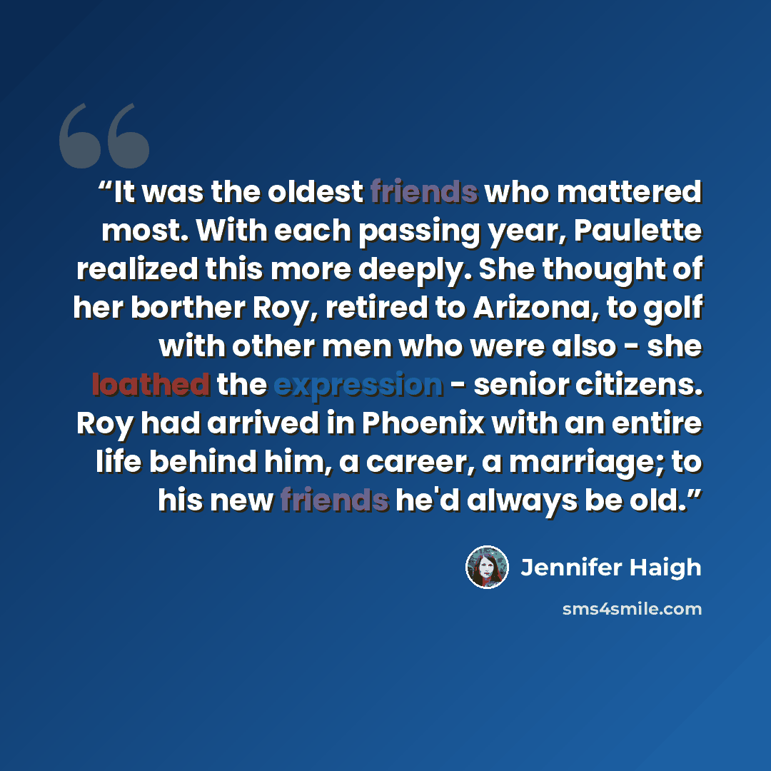 “It was the oldest friends who mattered most. With each passing year, Paulette realized this more deeply. She thought of her borther Roy, retired to Arizona, to golf with other men who were also - she loathed the expression - senior citizens. Roy had arrived in Phoenix with an entire life behind…” quote by Jennifer Haigh