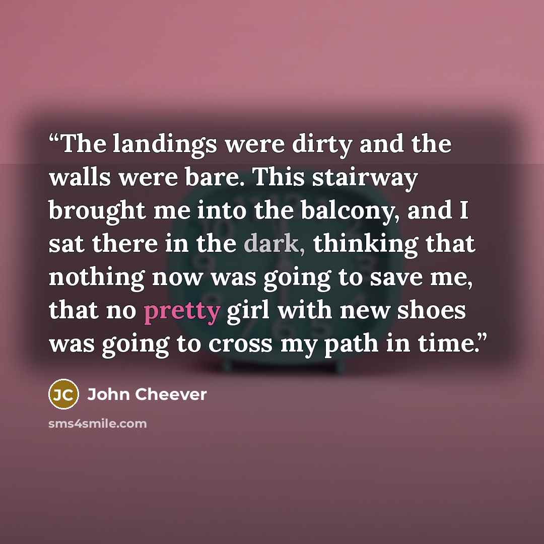 “The landings were dirty and the walls were bare. This stairway brought me into the balcony, and I sat there in the dark, thinking that nothing now was going to save me, that no pretty girl with new shoes was going to cross my path in time.” quote by John Cheever