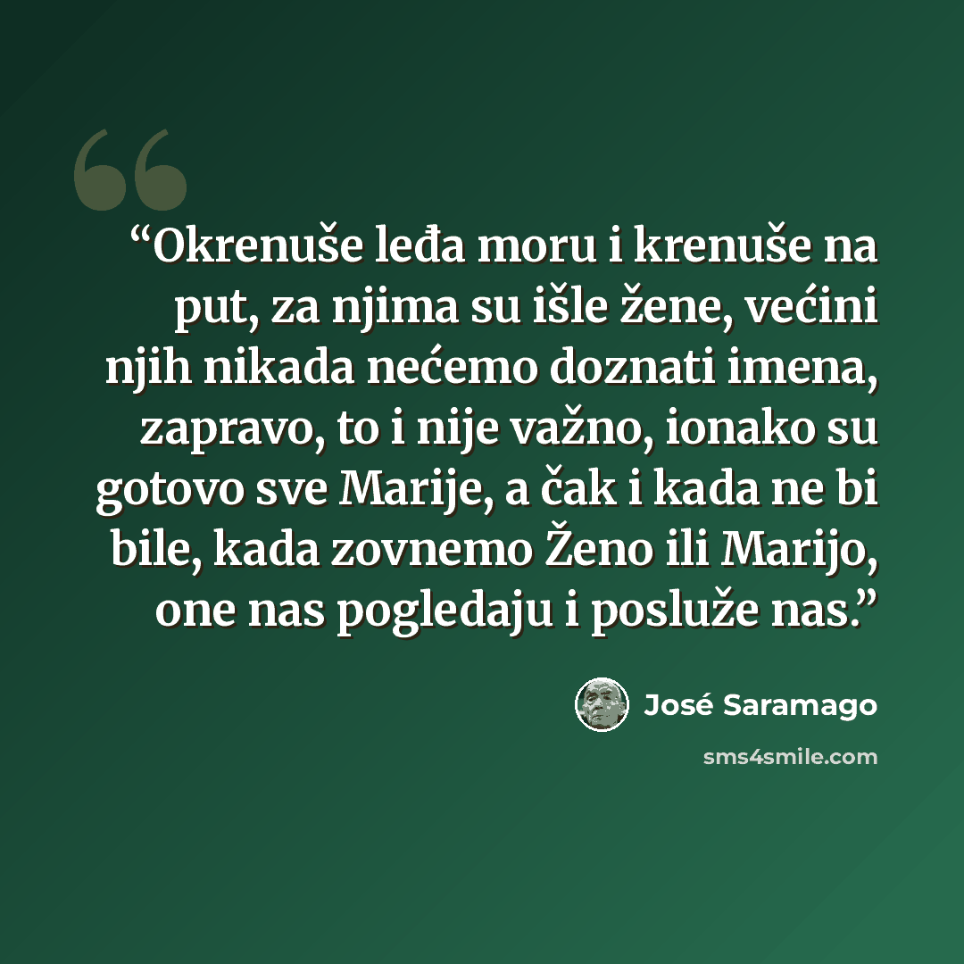 “Okrenuše leđa moru i krenuše na put, za njima su išle žene, većini njih nikada nećemo doznati imena, zapravo, to i nije važno, ionako su gotovo sve Marije, a čak i kada ne bi bile, kada zovnemo Ženo ili Marijo, one nas pogledaju i posluže nas.” quote by José Saramago