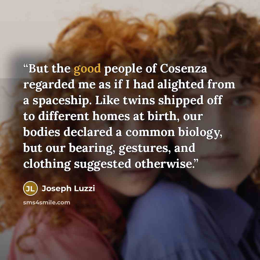 “But the good people of Cosenza regarded me as if I had alighted from a spaceship. Like twins shipped off to different homes at birth, our bodies declared a common biology, but our bearing, gestures, and clothing suggested otherwise.” quote by Joseph Luzzi