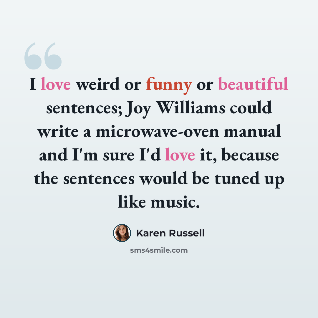 “I love weird or funny or beautiful sentences; Joy Williams could write a microwave-oven manual and I'm sure I'd love it, because the sentences would be tuned up like music.” quote by Karen Russell