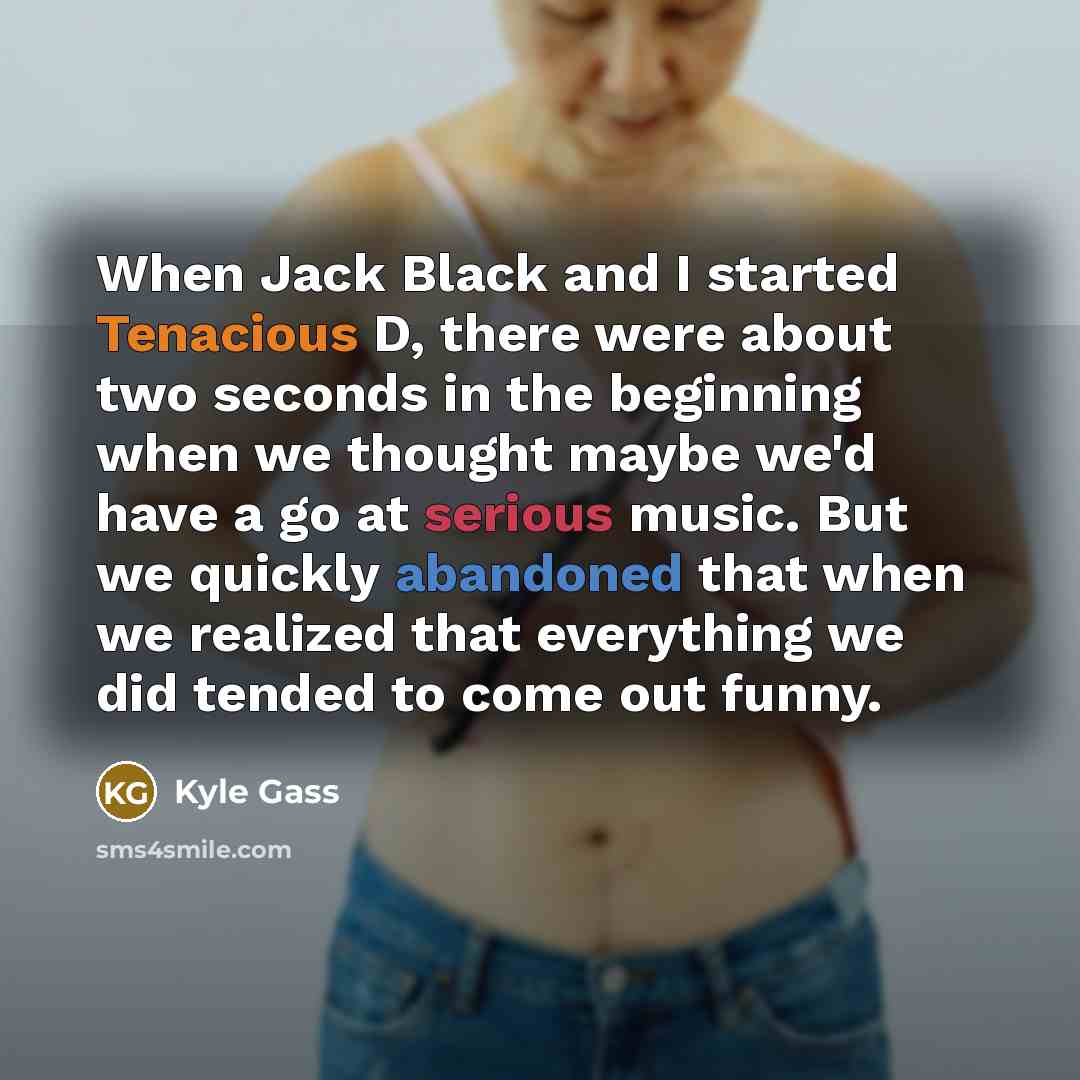 “When Jack Black and I started Tenacious D, there were about two seconds in the beginning when we thought maybe we'd have a go at serious music. But we quickly abandoned that when we realized that everything we did tended to come out funny.” quote by Kyle Gass