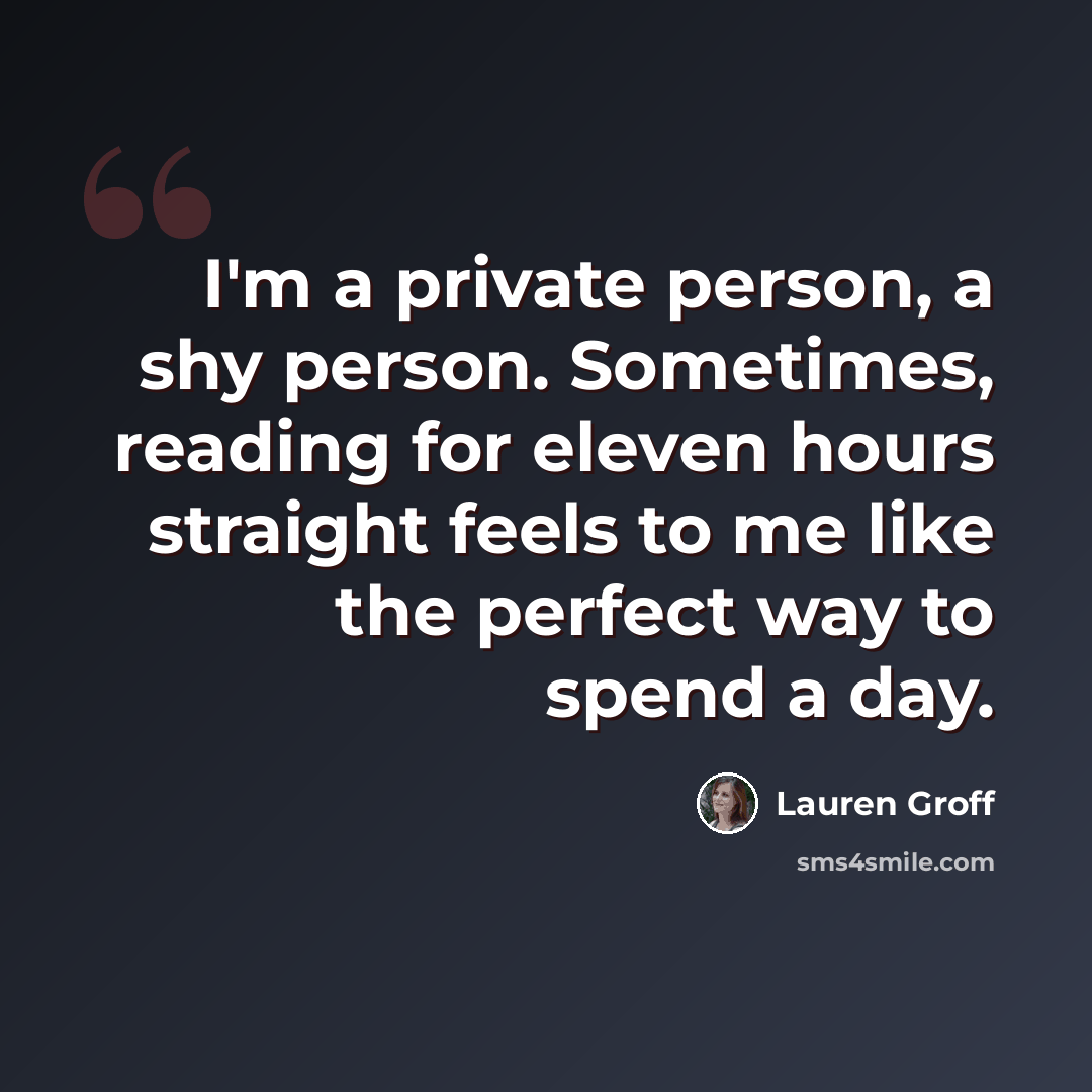 “I'm a private person, a shy person. Sometimes, reading for eleven hours straight feels to me like the perfect way to spend a day.” quote by Lauren Groff