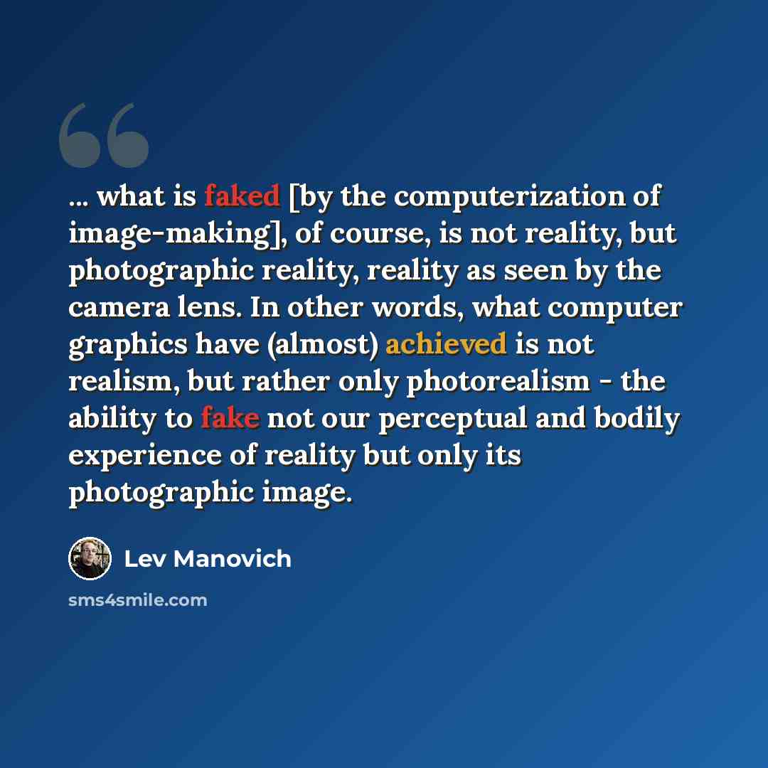 “... what is faked [by the computerization of image-making], of course, is not reality, but photographic reality, reality as seen by the camera lens. In other words, what computer graphics have (almost) achieved is not realism, but rather only photorealism - the ability to fake not our perceptual…” quote by Lev Manovich