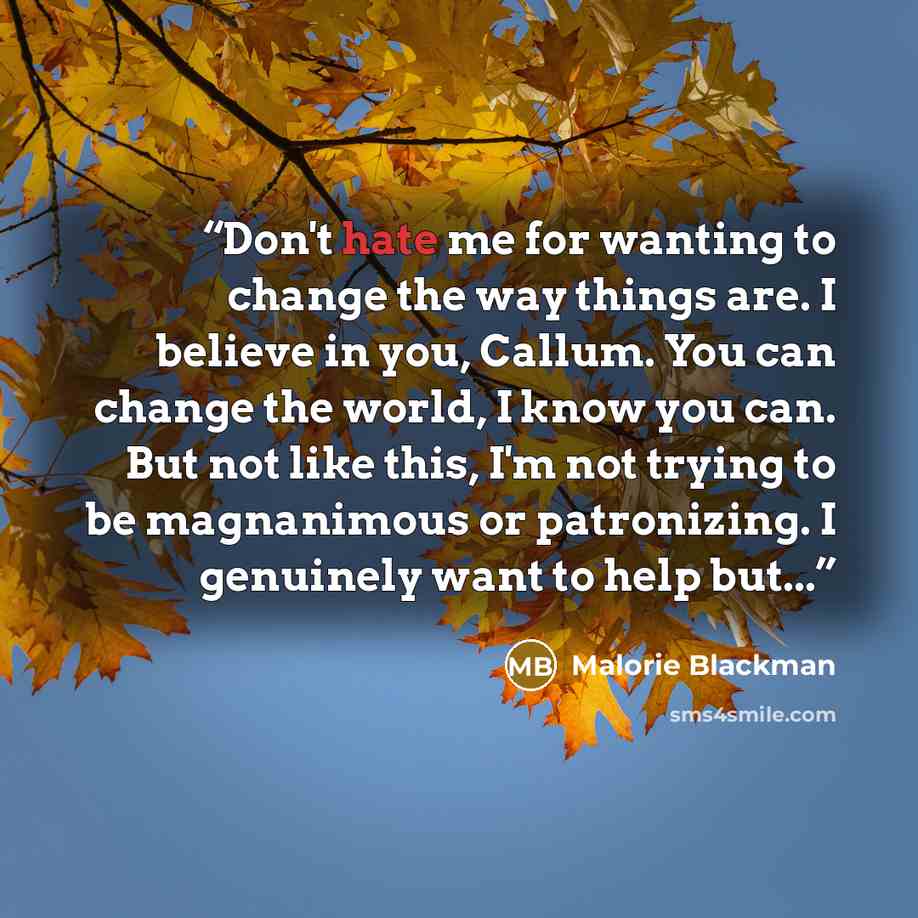 “Don't hate me for wanting to change the way things are. I believe in you, Callum. You can change the world, I know you can. But not like this, I'm not trying to be magnanimous or patronizing. I genuinely want to help but...” quote by Malorie Blackman