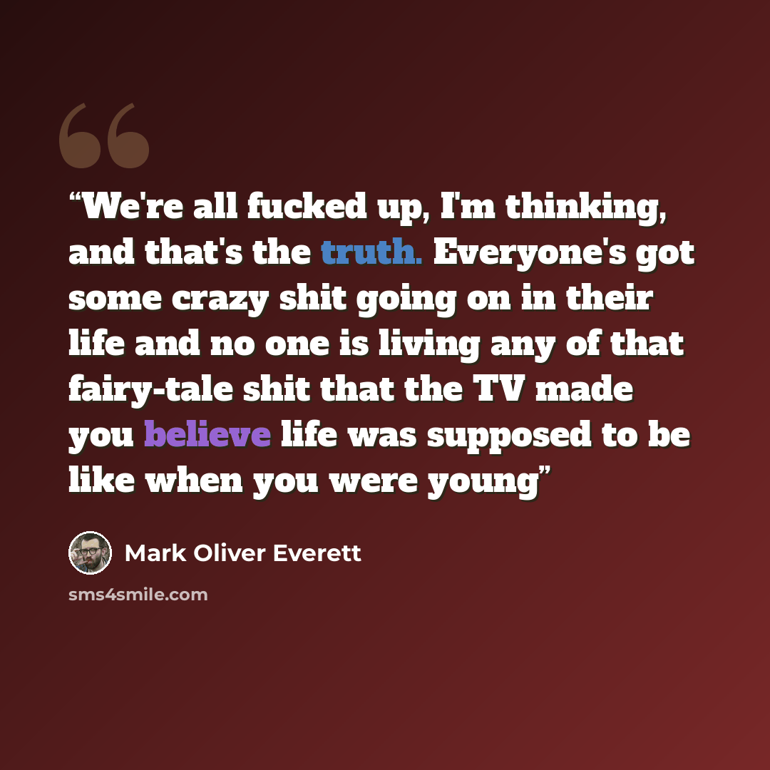 “We're all fucked up, I'm thinking, and that's the truth. Everyone's got some crazy shit going on in their life and no one is living any of that fairy-tale shit that the TV made you believe life was supposed to be like when you were young” quote by Mark Oliver Everett