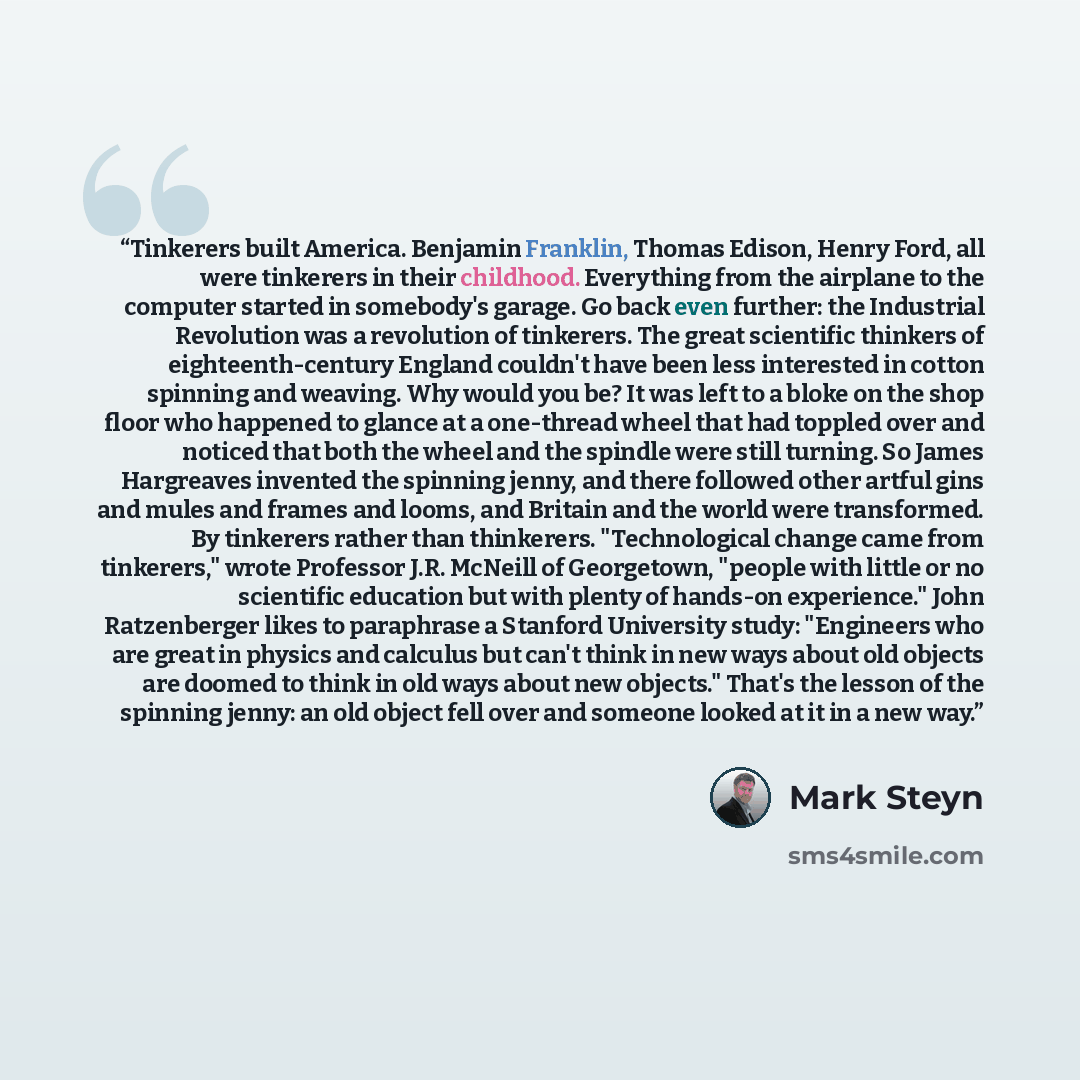 “Tinkerers built America. Benjamin Franklin, Thomas Edison, Henry Ford, all were tinkerers in their childhood. Everything from the airplane to the computer started in somebody's garage. Go back even further: the Industrial Revolution was a revolution of tinkerers. The great scientific thinkers of…” quote by Mark Steyn