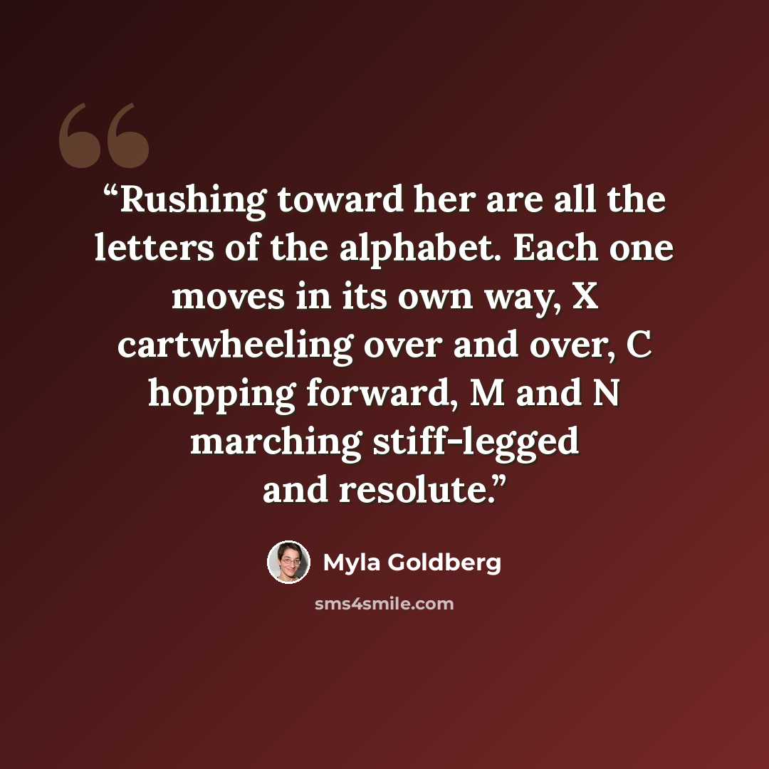 “Rushing toward her are all the letters of the alphabet. Each one moves in its own way, X cartwheeling over and over, C hopping forward, M and N marching stiff-legged and resolute.” quote by Myla Goldberg