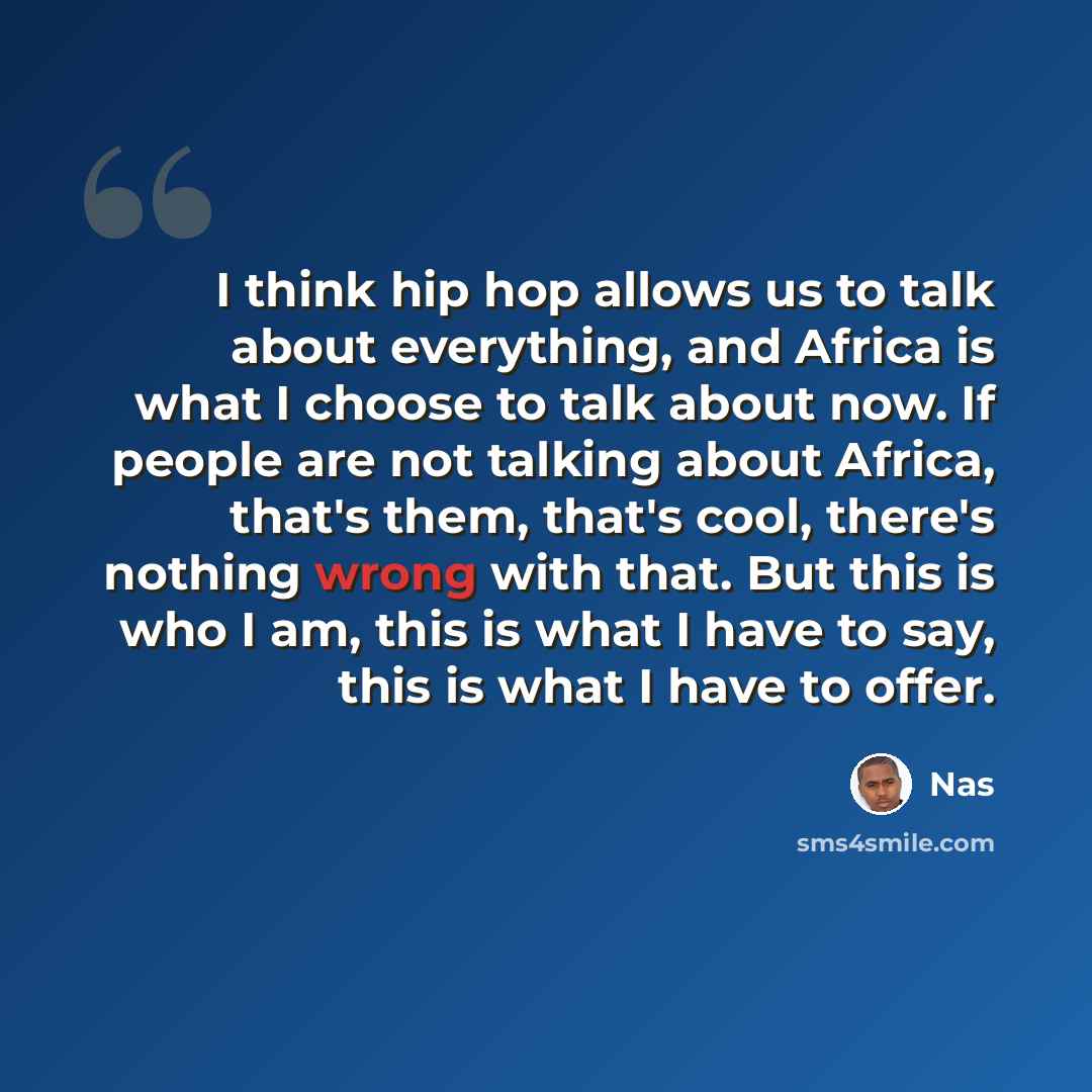 “I think hip hop allows us to talk about everything, and Africa is what I choose to talk about now. If people are not talking about Africa, that's them, that's cool, there's nothing wrong with that. But this is who I am, this is what I have to say, this is what I have to offer.” quote by Nas