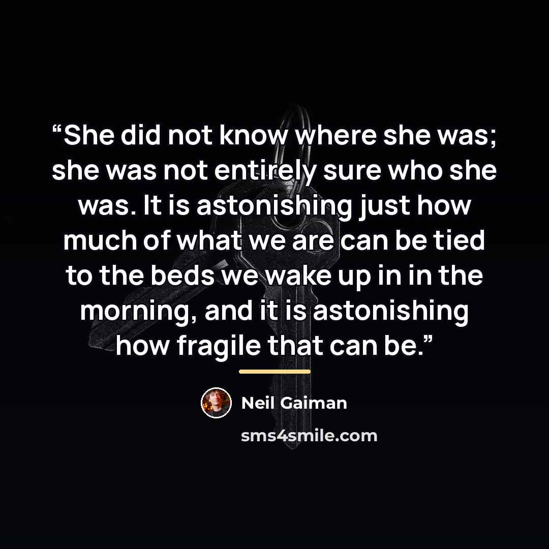 “She did not know where she was; she was not entirely sure who she was. It is astonishing just how much of what we are can be tied to the beds we wake up in in the morning, and it is astonishing how fragile that can be.” quote by Neil Gaiman