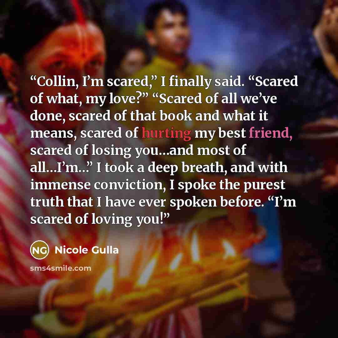 “Collin, I’m scared,” I finally said. “Scared of what, my love?” “Scared of all we’ve done, scared of that book and what it means, scared of hurting my best friend, scared of losing you…and most of all…I’m…” I took a deep breath, and with immense conviction, I spoke the purest truth that I have…” quote by Nicole Gulla