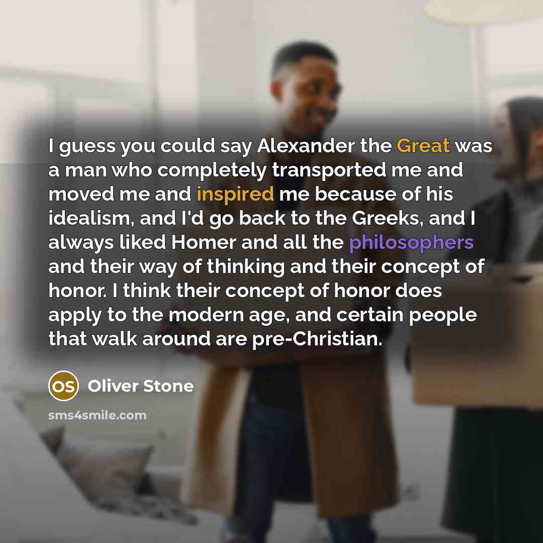 “I guess you could say Alexander the Great was a man who completely transported me and moved me and inspired me because of his idealism, and I'd go back to the Greeks, and I always liked Homer and all the philosophers and their way of thinking and their concept of honor. I think their concept of…” quote by Oliver Stone