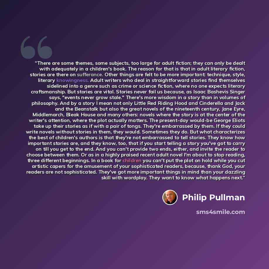 “There are some themes, some subjects, too large for adult fiction; they can only be dealt with adequately in a children's book. The reason for that is that in adult literary fiction, stories are there on sufferance. Other things are felt to be more important: technique, style, literary…” quote by Philip Pullman
