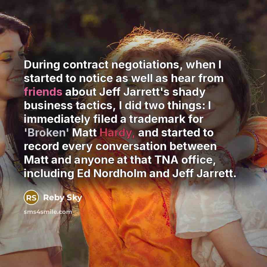 “During contract negotiations, when I started to notice as well as hear from friends about Jeff Jarrett's shady business tactics, I did two things: I immediately filed a trademark for 'Broken' Matt Hardy, and started to record every conversation between Matt and anyone at that TNA office, including…” quote by Reby Sky