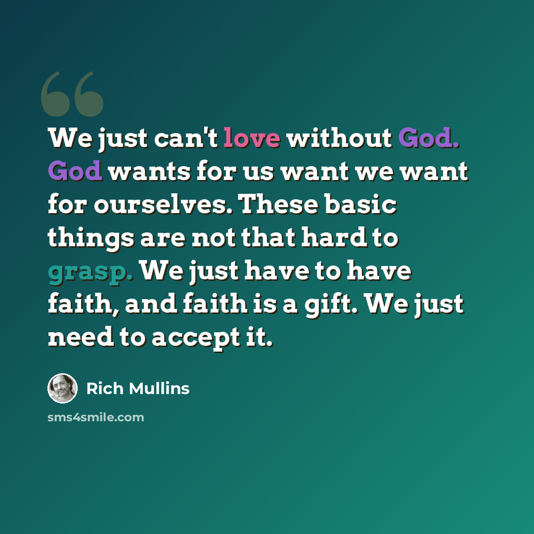 “We just can't love without God. God wants for us want we want for ourselves. These basic things are not that hard to grasp. We just have to have faith, and faith is a gift. We just need to accept it.” quote by Rich Mullins