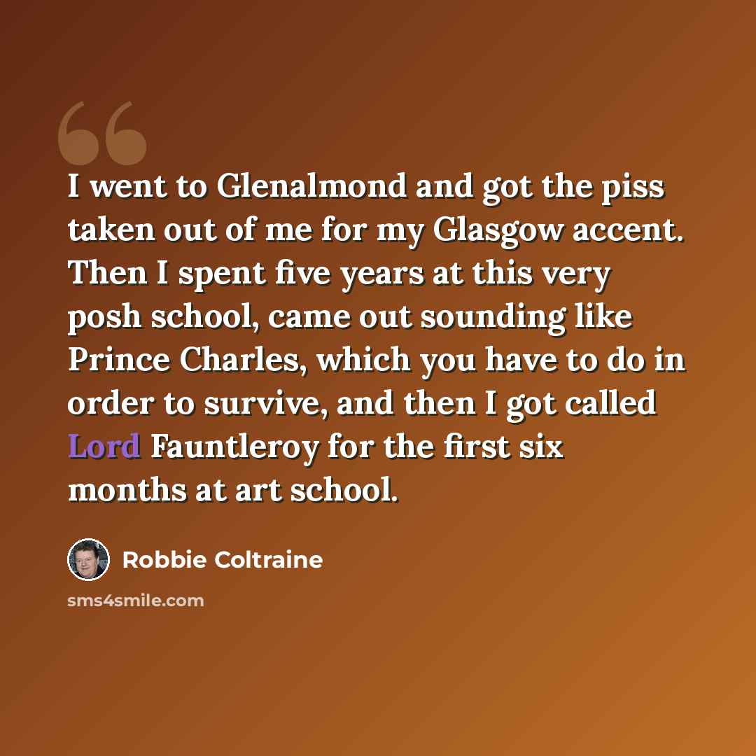 “I went to Glenalmond and got the piss taken out of me for my Glasgow accent. Then I spent five years at this very posh school, came out sounding like Prince Charles, which you have to do in order to survive, and then I got called Lord Fauntleroy for the first six months at art school.” quote by Robbie Coltraine