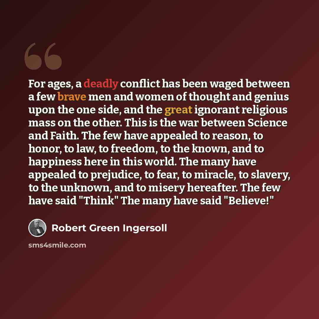 “For ages, a deadly conflict has been waged between a few brave men and women of thought and genius upon the one side, and the great ignorant religious mass on the other. This is the war between Science and Faith. The few have appealed to reason, to honor, to law, to freedom, to the known, and to…” quote by Robert Green Ingersoll