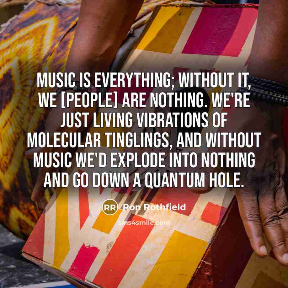 “Music is everything; without it, we [people] are nothing. We're just living vibrations of molecular tinglings, and without music we'd explode into nothing and go down a quantum hole.” quote by Ron Rothfield