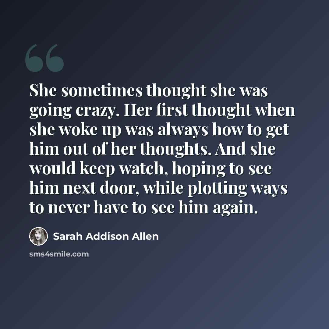 “She sometimes thought she was going crazy. Her first thought when she woke up was always how to get him out of her thoughts. And she would keep watch, hoping to see him next door, while plotting ways to never have to see him again.” quote by Sarah Addison Allen
