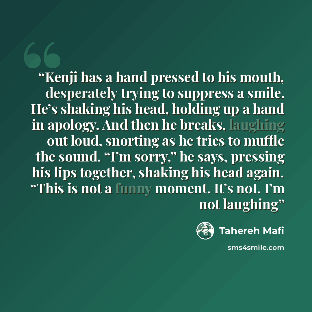 “Kenji has a hand pressed to his mouth, desperately trying to suppress a smile. He’s shaking his head, holding up a hand in apology. And then he breaks, laughing out loud, snorting as he tries to muffle the sound. “I’m sorry,” he says, pressing his lips together, shaking his head again. “This is…” quote by Tahereh Mafi