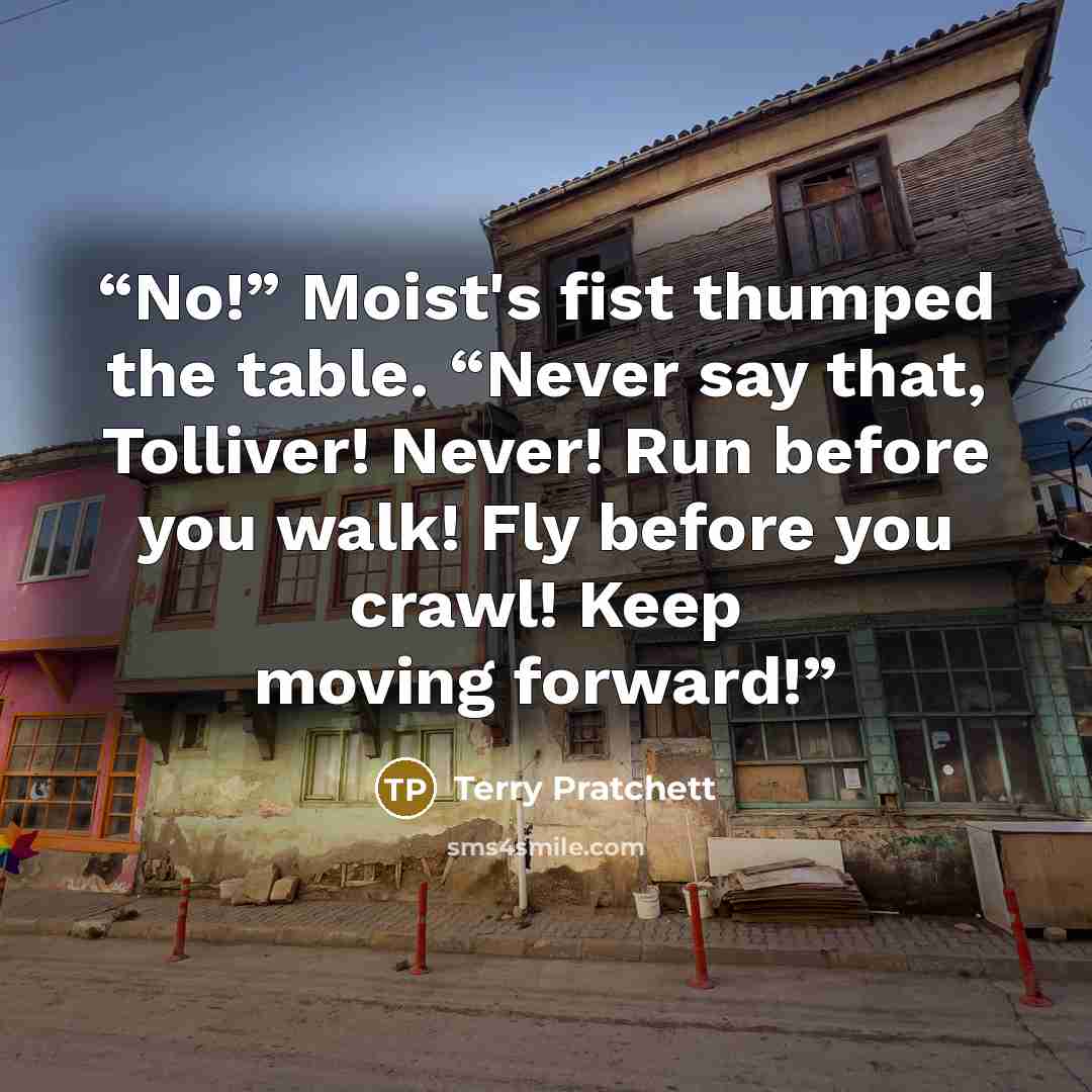 “No!” Moist's fist thumped the table. “Never say that, Tolliver! Never! Run before you walk! Fly before you crawl! Keep moving forward!” quote by Terry Pratchett