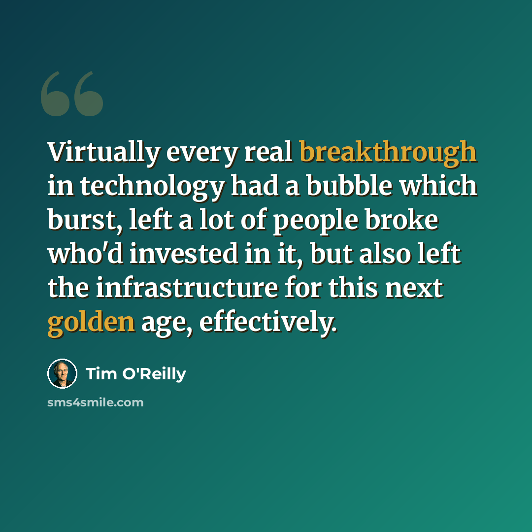 “Virtually every real breakthrough in technology had a bubble which burst, left a lot of people broke who'd invested in it, but also left the infrastructure for this next golden age, effectively.” quote by Tim O'Reilly