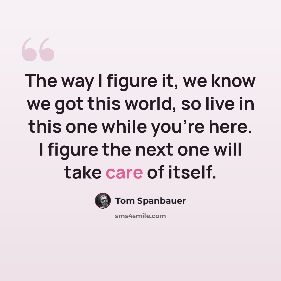 “The way I figure it, we know we got this world, so live in this one while you’re here. I figure the next one will take care of itself.” quote by Tom Spanbauer