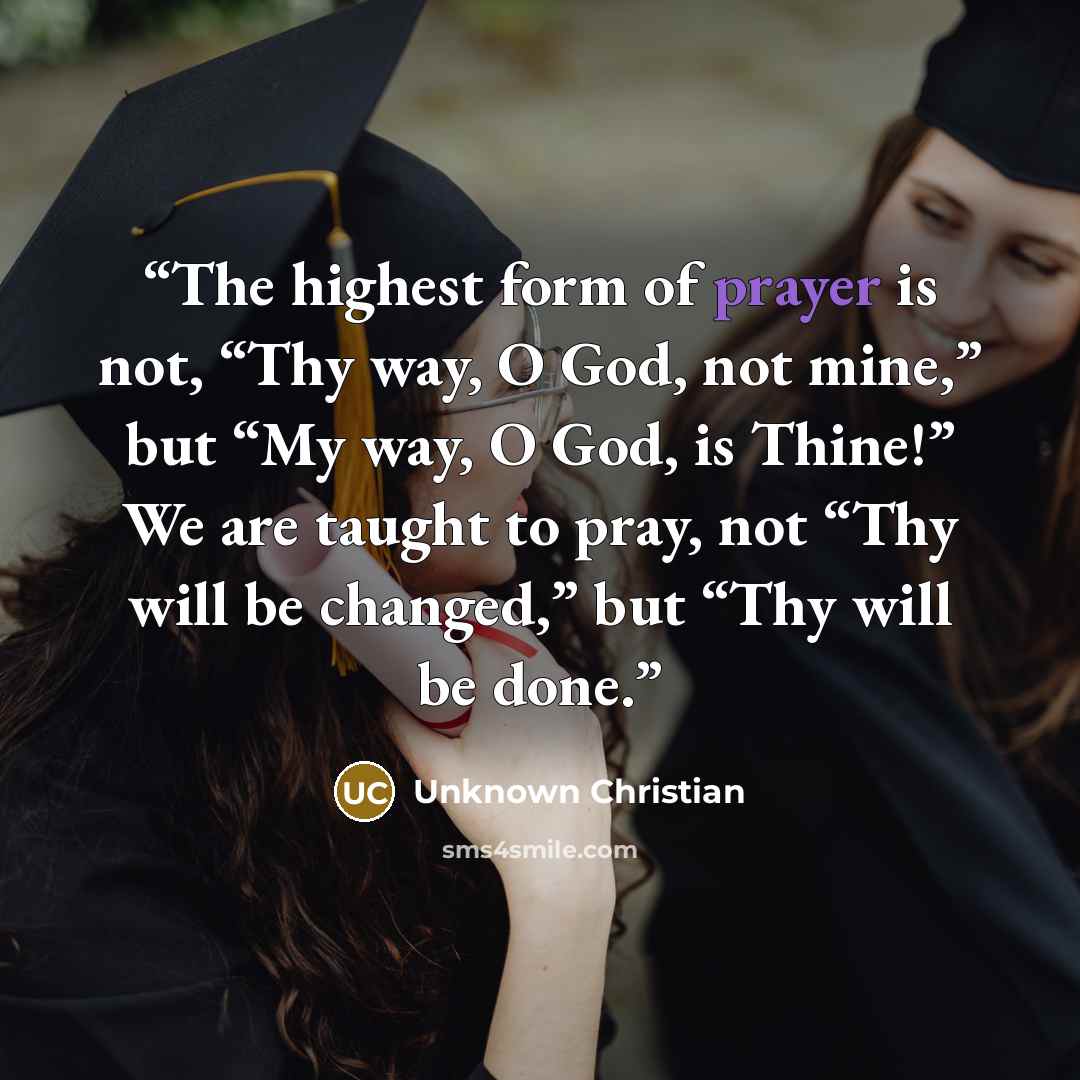 “The highest form of prayer is not, “Thy way, O God, not mine,” but “My way, O God, is Thine!” We are taught to pray, not “Thy will be changed,” but “Thy will be done.” quote by Unknown Christian