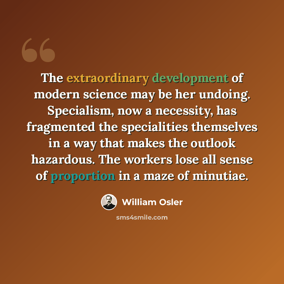 “The extraordinary development of modern science may be her undoing. Specialism, now a necessity, has fragmented the specialities themselves in a way that makes the outlook hazardous. The workers lose all sense of proportion in a maze of minutiae.” quote by William Osler