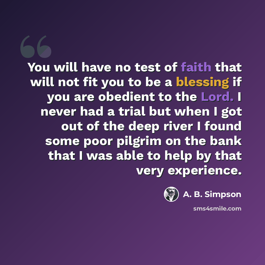 “You will have no test of faith that will not fit you to be a blessing if you are obedient to the Lord. I never had a trial but when I got out of the deep river I found some poor pilgrim on the bank that I was able to help by that very experience.” quote by A. B. Simpson