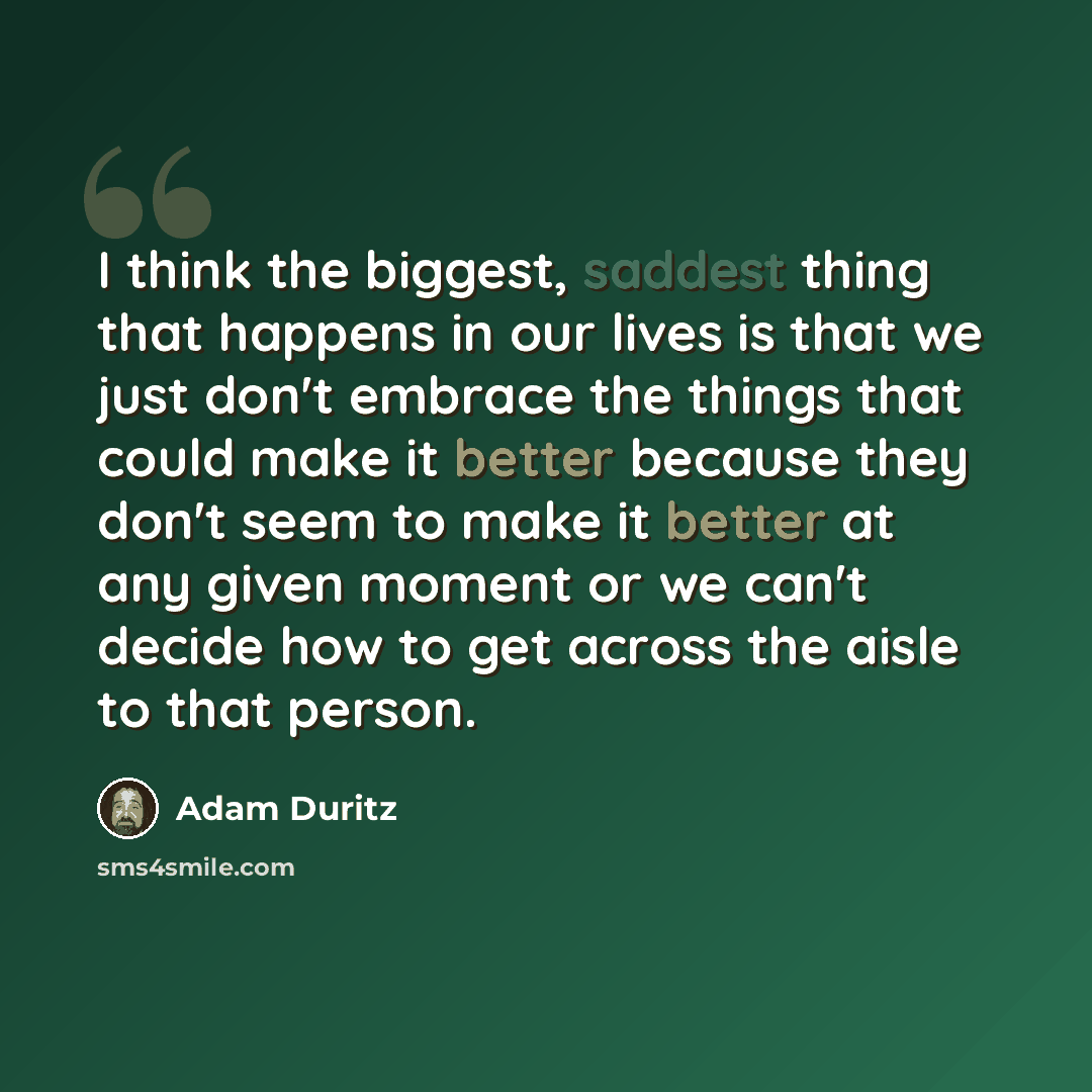“I think the biggest, saddest thing that happens in our lives is that we just don't embrace the things that could make it better because they don't seem to make it better at any given moment or we can't decide how to get across the aisle to that person.” quote by Adam Duritz