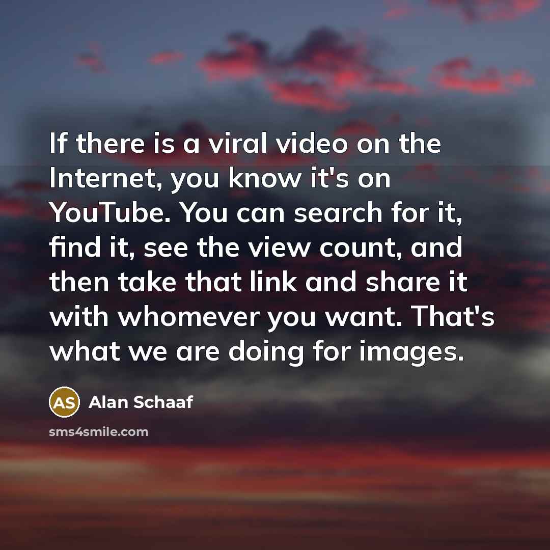“If there is a viral video on the Internet, you know it's on YouTube. You can search for it, find it, see the view count, and then take that link and share it with whomever you want. That's what we are doing for images.” quote by Alan Schaaf