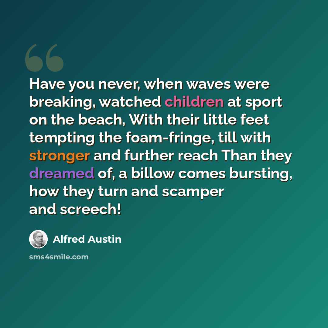 “Have you never, when waves were breaking, watched children at sport on the beach, With their little feet tempting the foam-fringe, till with stronger and further reach Than they dreamed of, a billow comes bursting, how they turn and scamper and screech!” quote by Alfred Austin