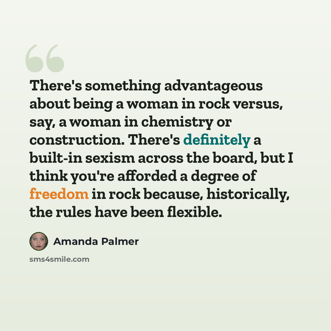 “There's something advantageous about being a woman in rock versus, say, a woman in chemistry or construction. There's definitely a built-in sexism across the board, but I think you're afforded a degree of freedom in rock because, historically, the rules have been flexible.” quote by Amanda Palmer