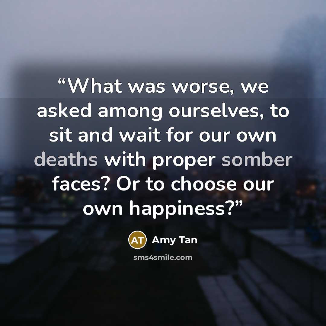 “What was worse, we asked among ourselves, to sit and wait for our own deaths with proper somber faces? Or to choose our own happiness?” quote by Amy Tan
