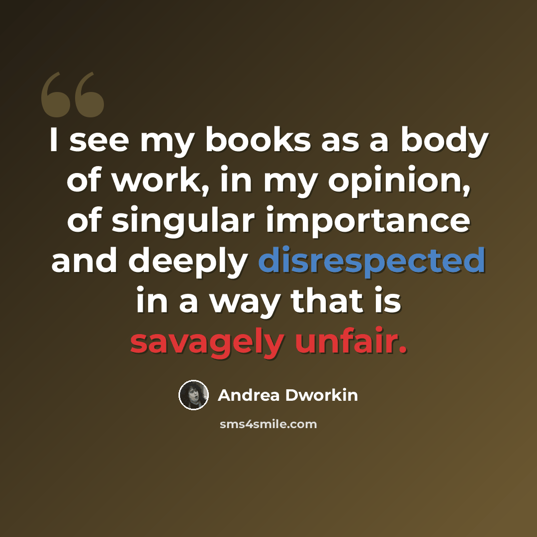 “I see my books as a body of work, in my opinion, of singular importance and deeply disrespected in a way that is savagely unfair.” quote by Andrea Dworkin