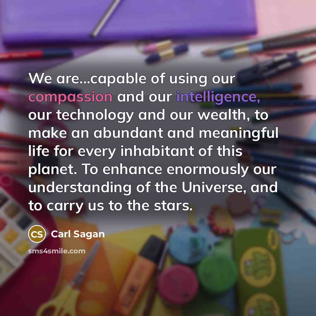 “We are...capable of using our compassion and our intelligence, our technology and our wealth, to make an abundant and meaningful life for every inhabitant of this planet. To enhance enormously our understanding of the Universe, and to carry us to the stars.” quote by Carl Sagan