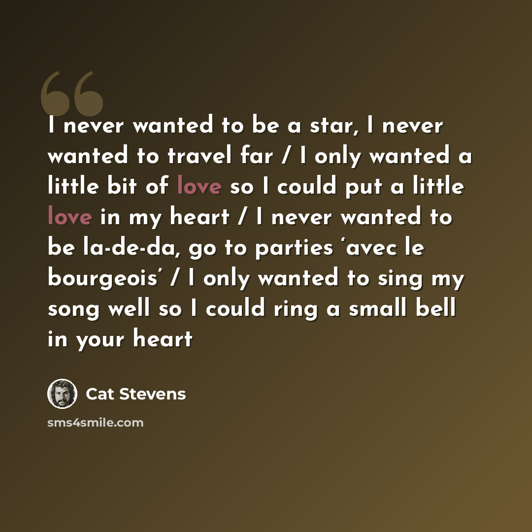 “I never wanted to be a star, I never wanted to travel far / I only wanted a little bit of love so I could put a little love in my heart / I never wanted to be la-de-da, go to parties ‘avec le bourgeois’ / I only wanted to sing my song well so I could ring a small bell in your heart” quote by Cat Stevens